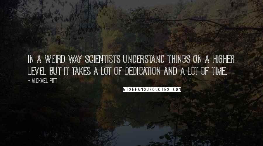 Michael Pitt Quotes: In a weird way scientists understand things on a higher level but it takes a lot of dedication and a lot of time.