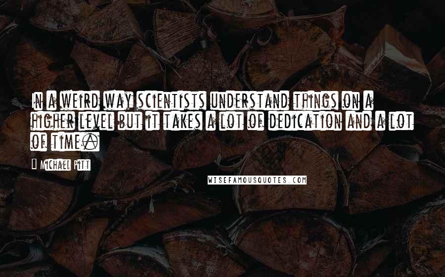 Michael Pitt Quotes: In a weird way scientists understand things on a higher level but it takes a lot of dedication and a lot of time.