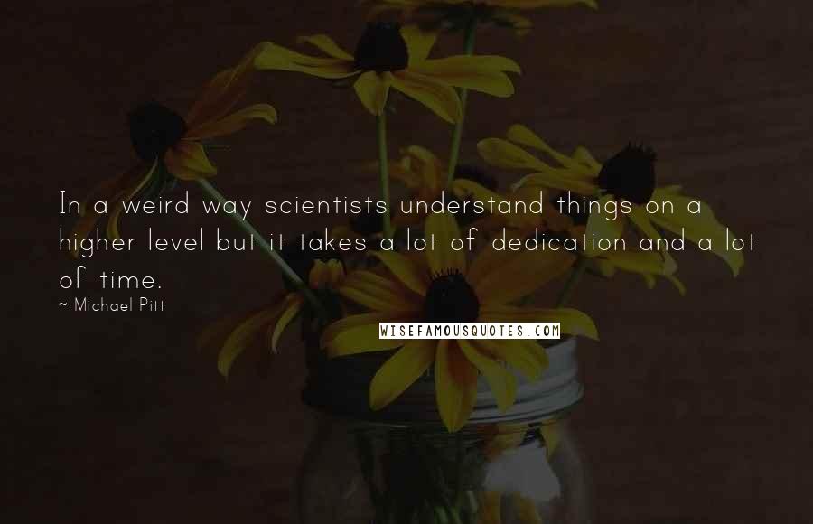 Michael Pitt Quotes: In a weird way scientists understand things on a higher level but it takes a lot of dedication and a lot of time.