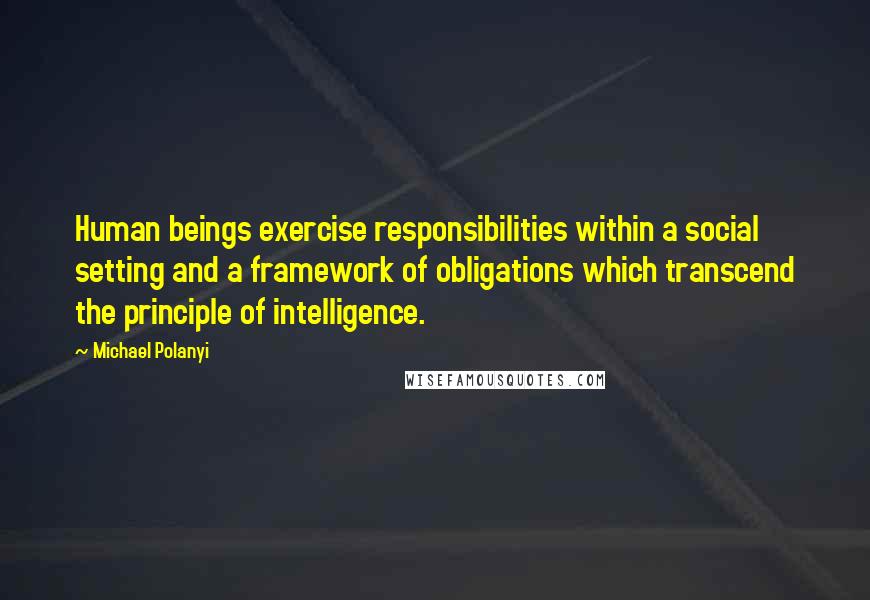 Michael Polanyi Quotes: Human beings exercise responsibilities within a social setting and a framework of obligations which transcend the principle of intelligence.