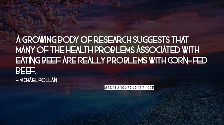 Michael Pollan Quotes: A growing body of research suggests that many of the health problems associated with eating beef are really problems with corn-fed beef.