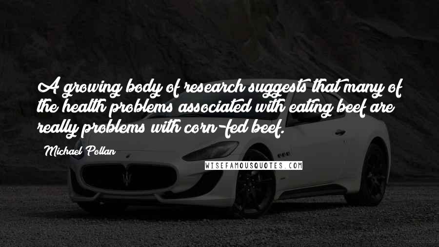 Michael Pollan Quotes: A growing body of research suggests that many of the health problems associated with eating beef are really problems with corn-fed beef.