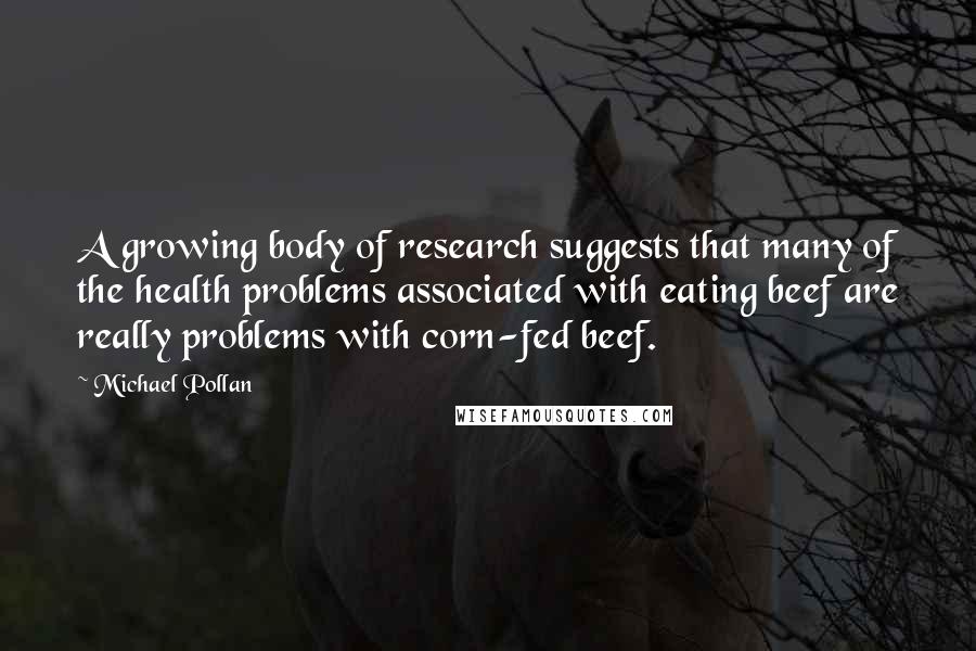 Michael Pollan Quotes: A growing body of research suggests that many of the health problems associated with eating beef are really problems with corn-fed beef.