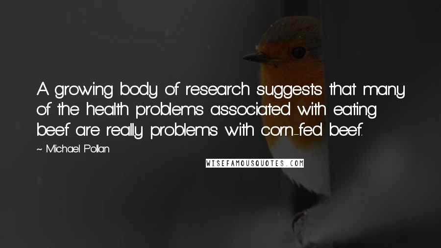 Michael Pollan Quotes: A growing body of research suggests that many of the health problems associated with eating beef are really problems with corn-fed beef.