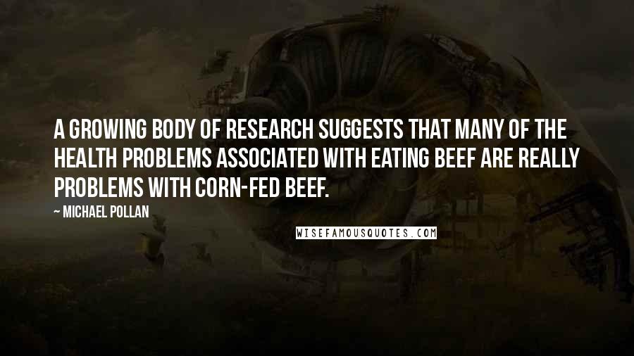 Michael Pollan Quotes: A growing body of research suggests that many of the health problems associated with eating beef are really problems with corn-fed beef.