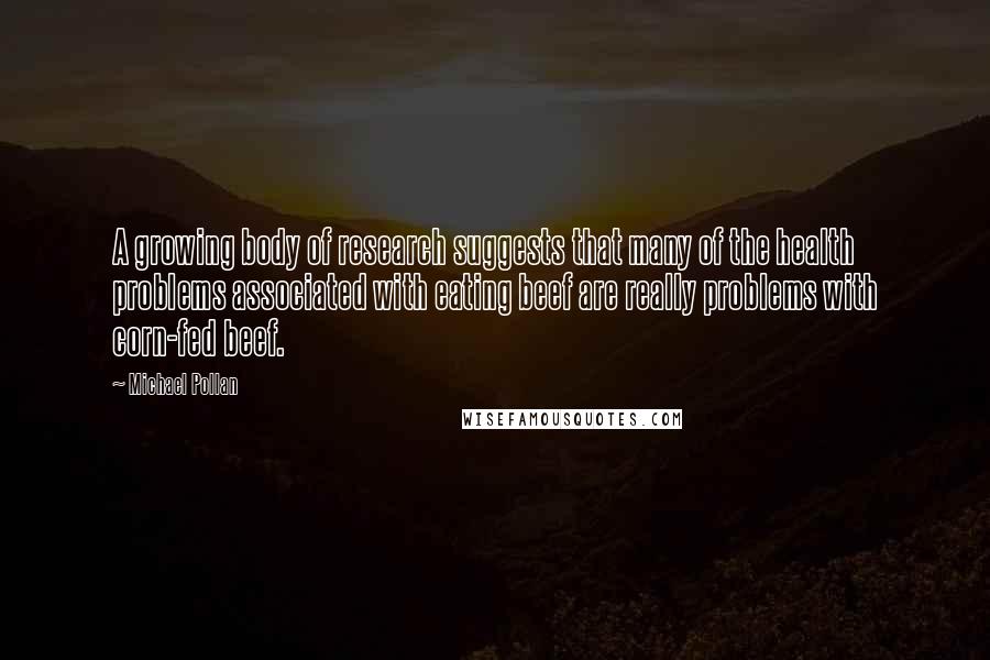 Michael Pollan Quotes: A growing body of research suggests that many of the health problems associated with eating beef are really problems with corn-fed beef.