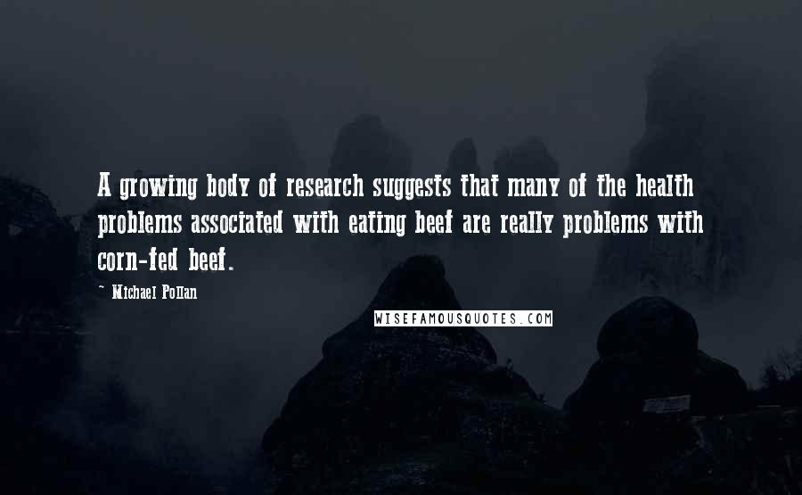 Michael Pollan Quotes: A growing body of research suggests that many of the health problems associated with eating beef are really problems with corn-fed beef.