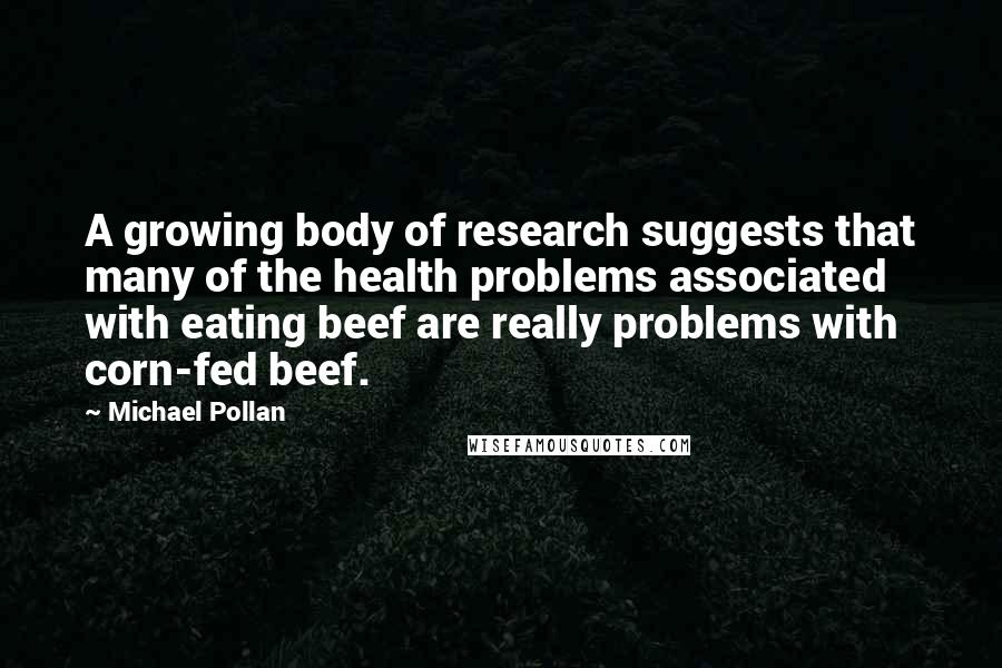 Michael Pollan Quotes: A growing body of research suggests that many of the health problems associated with eating beef are really problems with corn-fed beef.