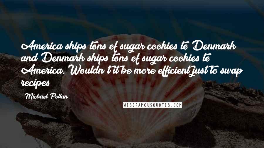 Michael Pollan Quotes: America ships tons of sugar cookies to Denmark and Denmark ships tons of sugar cookies to America. Wouldn't it be more efficient just to swap recipes?
