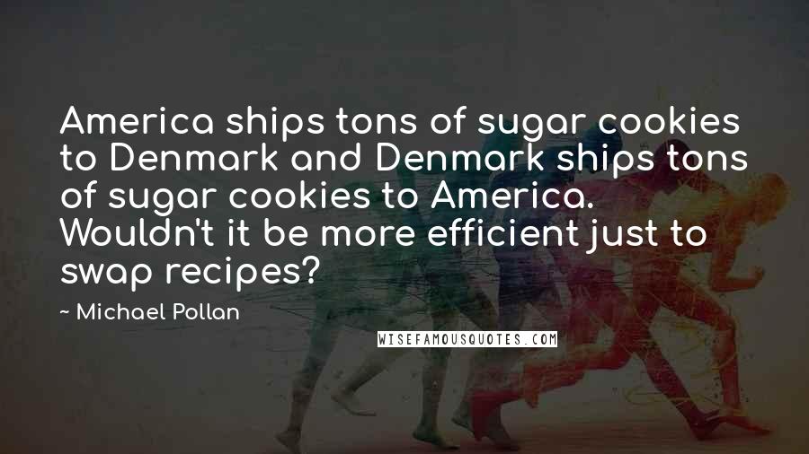 Michael Pollan Quotes: America ships tons of sugar cookies to Denmark and Denmark ships tons of sugar cookies to America. Wouldn't it be more efficient just to swap recipes?