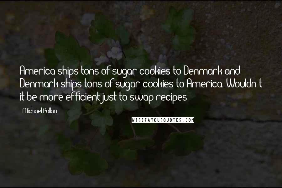 Michael Pollan Quotes: America ships tons of sugar cookies to Denmark and Denmark ships tons of sugar cookies to America. Wouldn't it be more efficient just to swap recipes?
