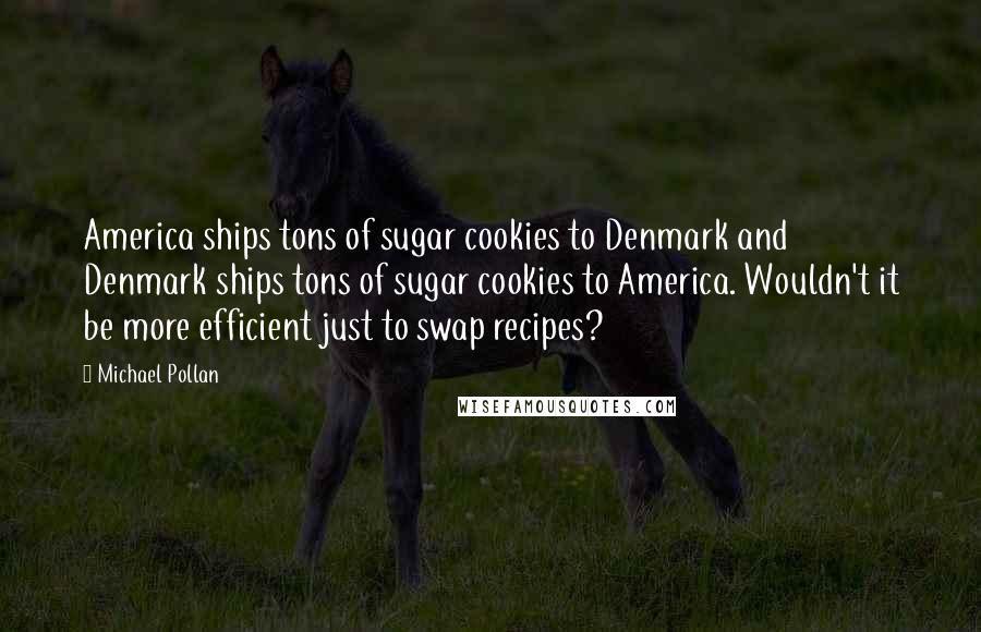 Michael Pollan Quotes: America ships tons of sugar cookies to Denmark and Denmark ships tons of sugar cookies to America. Wouldn't it be more efficient just to swap recipes?