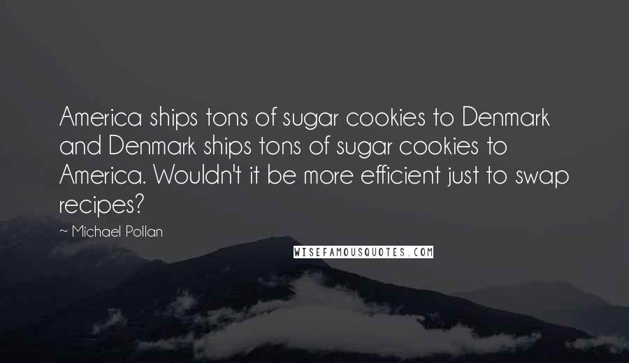 Michael Pollan Quotes: America ships tons of sugar cookies to Denmark and Denmark ships tons of sugar cookies to America. Wouldn't it be more efficient just to swap recipes?