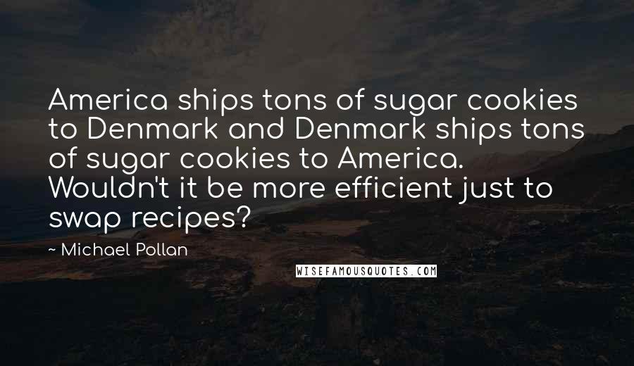 Michael Pollan Quotes: America ships tons of sugar cookies to Denmark and Denmark ships tons of sugar cookies to America. Wouldn't it be more efficient just to swap recipes?