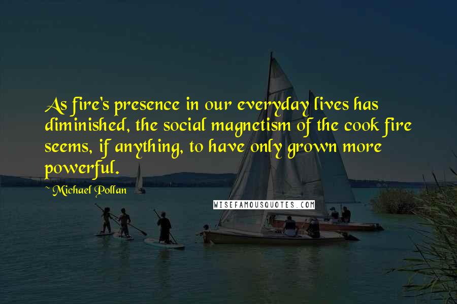 Michael Pollan Quotes: As fire's presence in our everyday lives has diminished, the social magnetism of the cook fire seems, if anything, to have only grown more powerful.