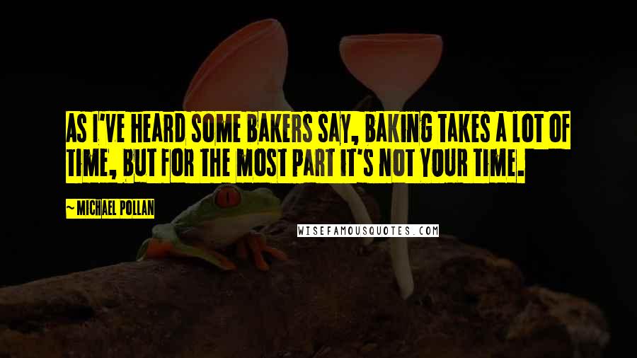 Michael Pollan Quotes: As I've heard some bakers say, baking takes a lot of time, but for the most part it's not YOUR time.