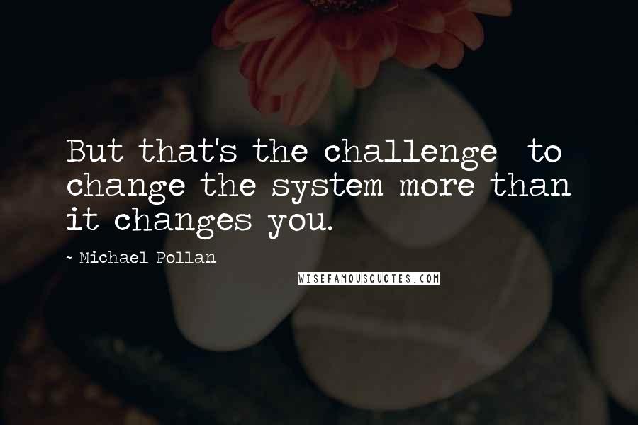 Michael Pollan Quotes: But that's the challenge  to change the system more than it changes you.