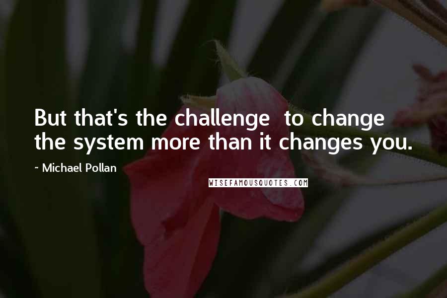 Michael Pollan Quotes: But that's the challenge  to change the system more than it changes you.
