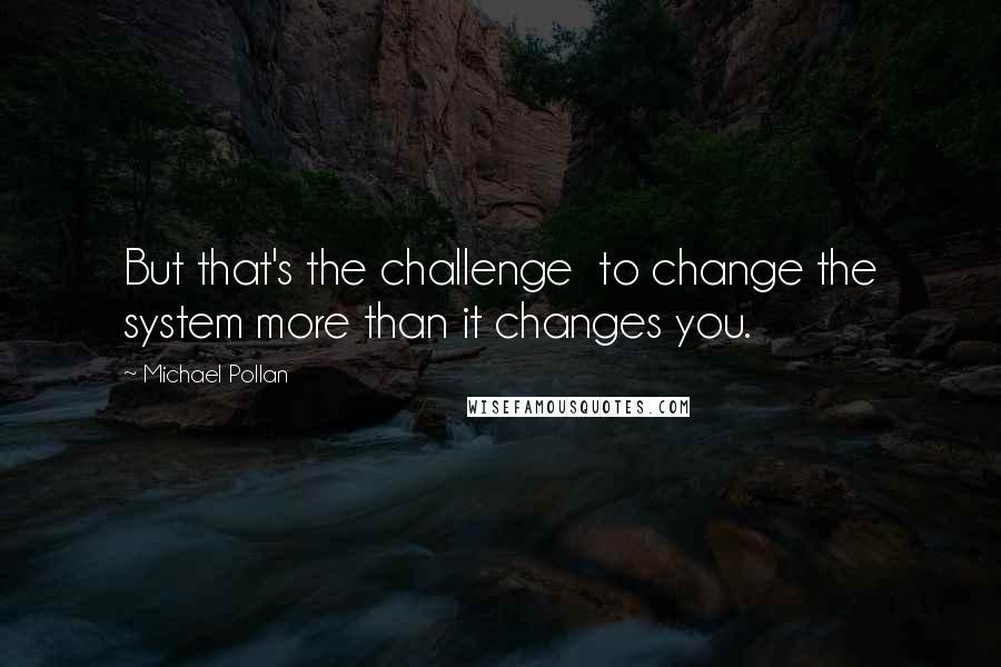 Michael Pollan Quotes: But that's the challenge  to change the system more than it changes you.