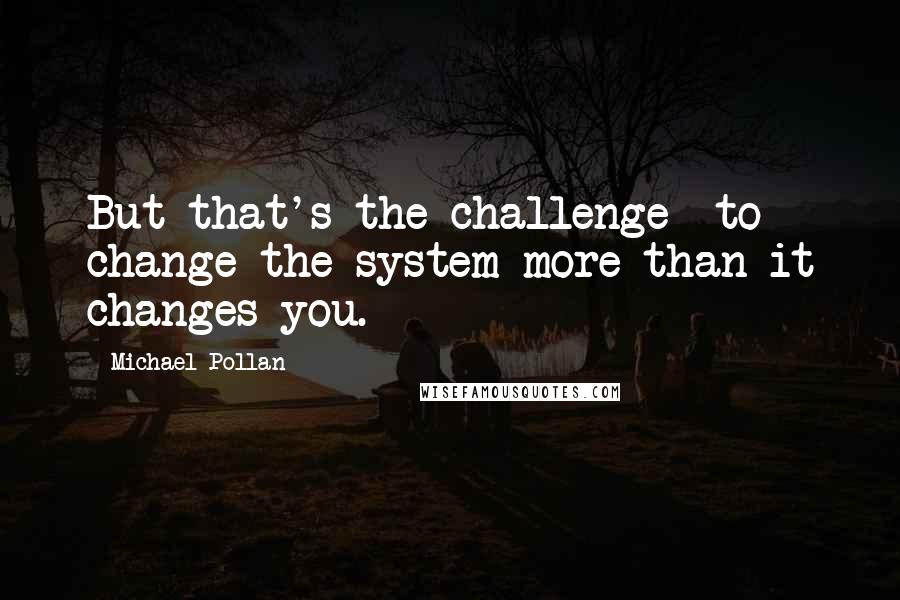 Michael Pollan Quotes: But that's the challenge  to change the system more than it changes you.