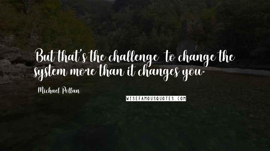 Michael Pollan Quotes: But that's the challenge  to change the system more than it changes you.