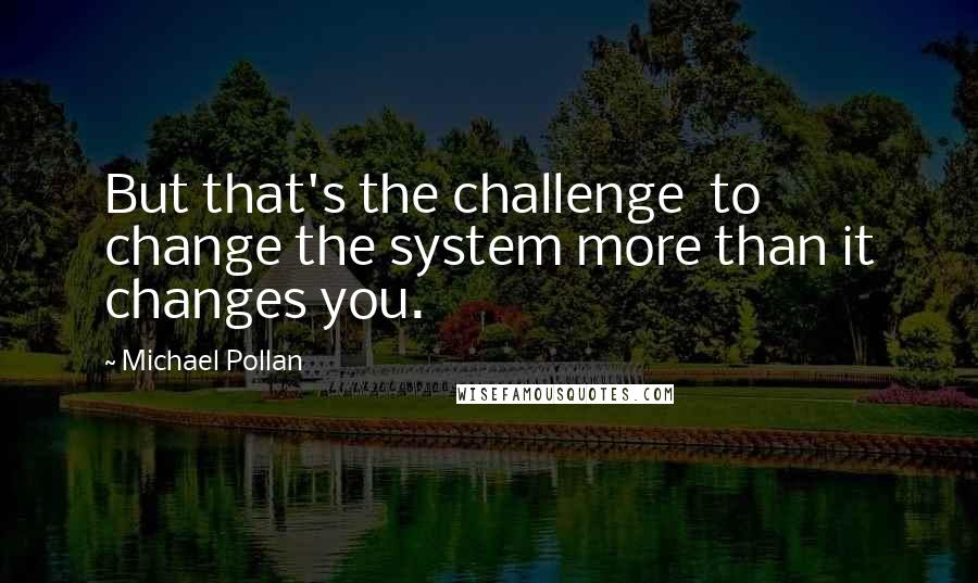 Michael Pollan Quotes: But that's the challenge  to change the system more than it changes you.