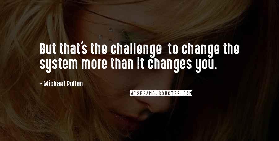 Michael Pollan Quotes: But that's the challenge  to change the system more than it changes you.