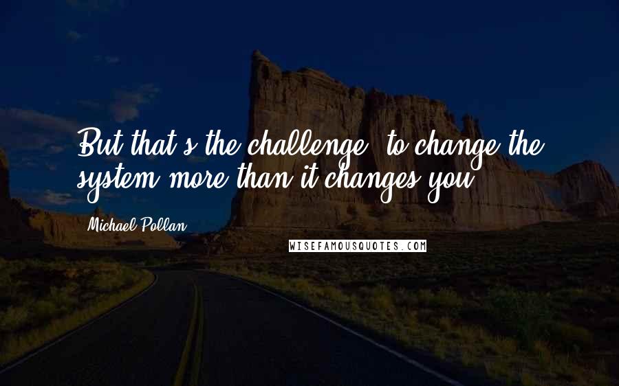 Michael Pollan Quotes: But that's the challenge  to change the system more than it changes you.