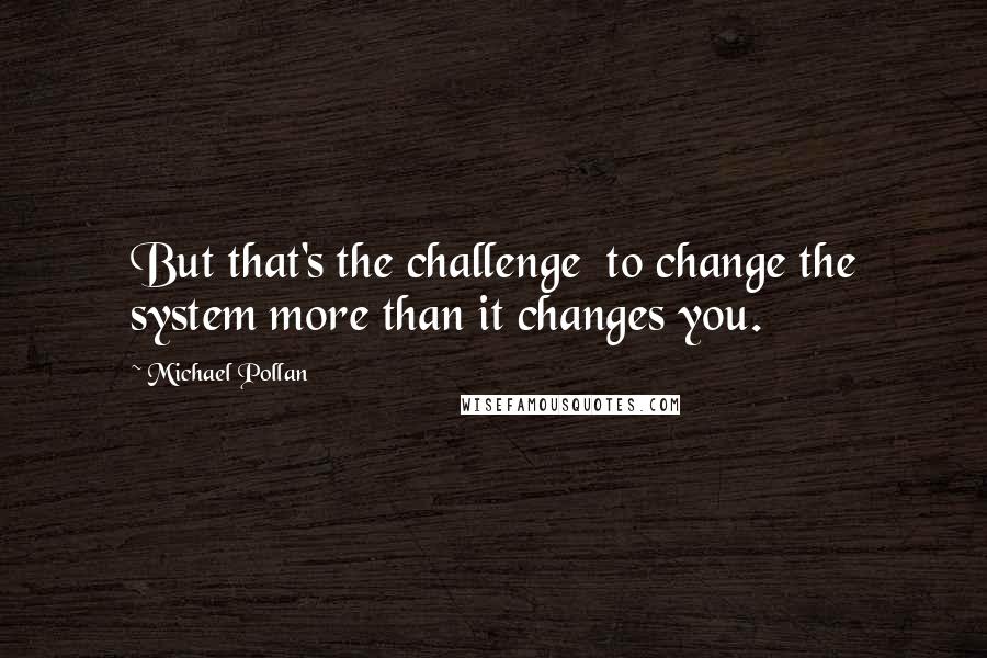 Michael Pollan Quotes: But that's the challenge to change the system more than it changes you.