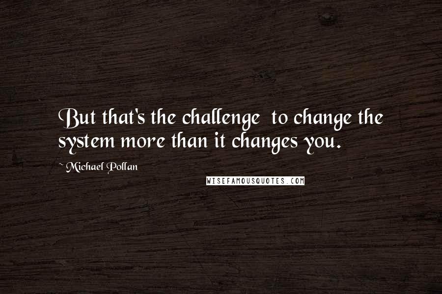 Michael Pollan Quotes: But that's the challenge  to change the system more than it changes you.