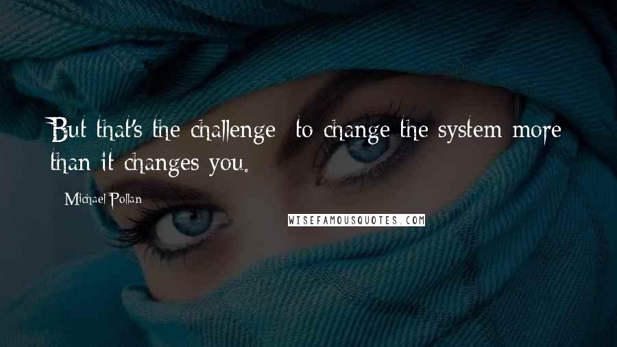 Michael Pollan Quotes: But that's the challenge  to change the system more than it changes you.