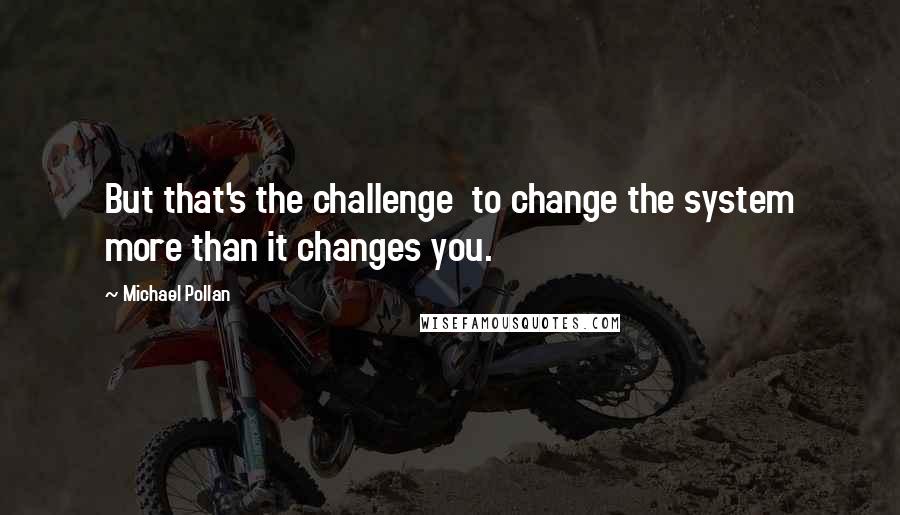 Michael Pollan Quotes: But that's the challenge  to change the system more than it changes you.