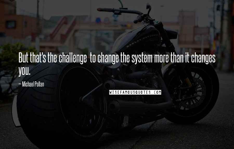 Michael Pollan Quotes: But that's the challenge  to change the system more than it changes you.