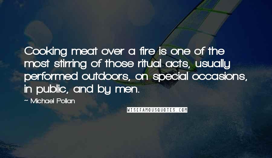 Michael Pollan Quotes: Cooking meat over a fire is one of the most stirring of those ritual acts, usually performed outdoors, on special occasions, in public, and by men.