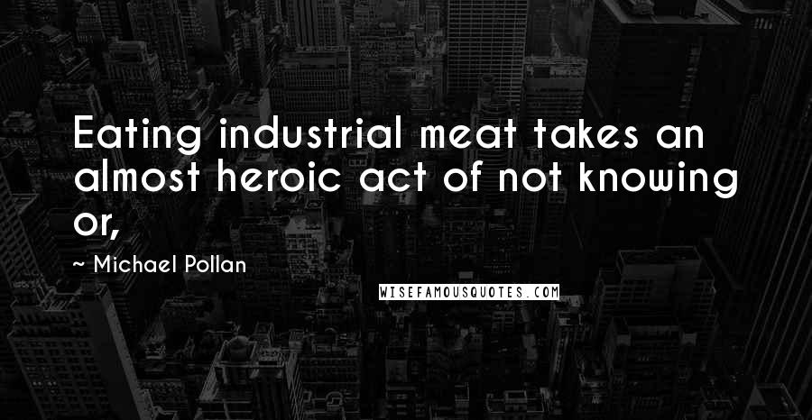 Michael Pollan Quotes: Eating industrial meat takes an almost heroic act of not knowing or,