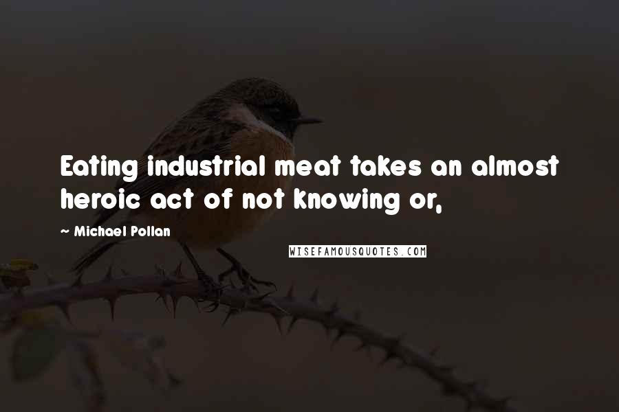 Michael Pollan Quotes: Eating industrial meat takes an almost heroic act of not knowing or,