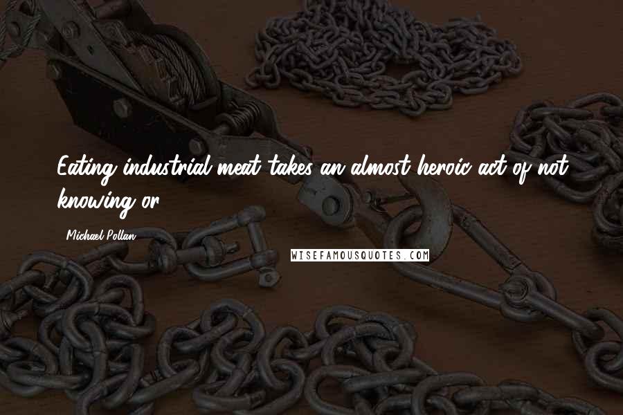 Michael Pollan Quotes: Eating industrial meat takes an almost heroic act of not knowing or,