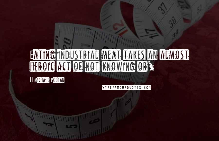 Michael Pollan Quotes: Eating industrial meat takes an almost heroic act of not knowing or,