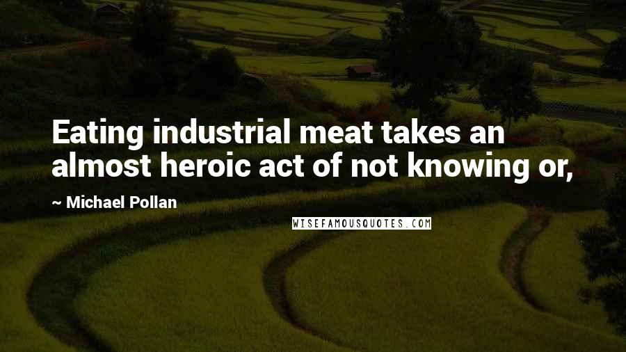 Michael Pollan Quotes: Eating industrial meat takes an almost heroic act of not knowing or,