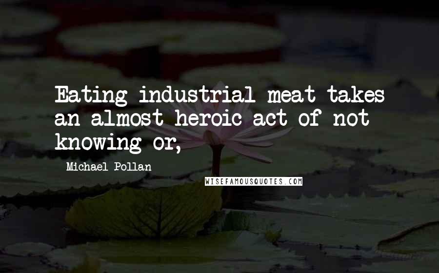 Michael Pollan Quotes: Eating industrial meat takes an almost heroic act of not knowing or,
