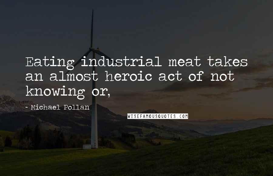 Michael Pollan Quotes: Eating industrial meat takes an almost heroic act of not knowing or,