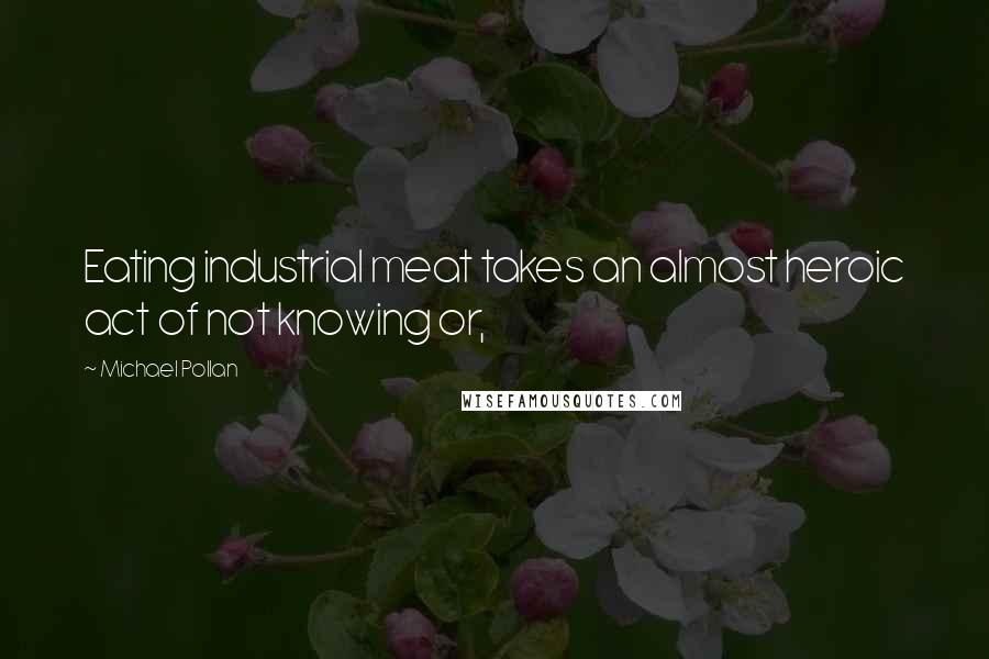 Michael Pollan Quotes: Eating industrial meat takes an almost heroic act of not knowing or,