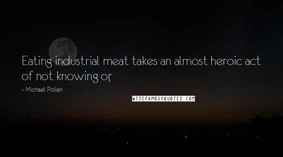 Michael Pollan Quotes: Eating industrial meat takes an almost heroic act of not knowing or,