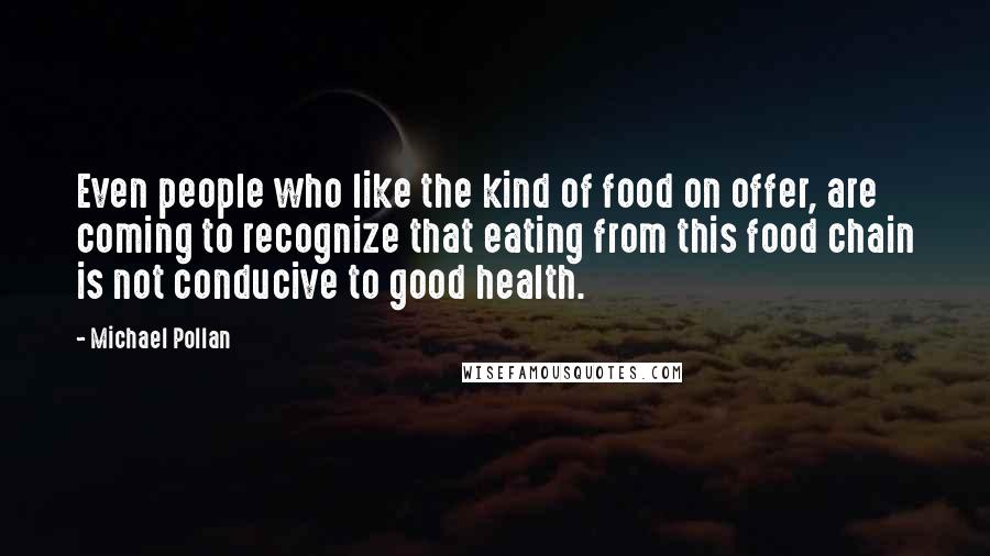 Michael Pollan Quotes: Even people who like the kind of food on offer, are coming to recognize that eating from this food chain is not conducive to good health.