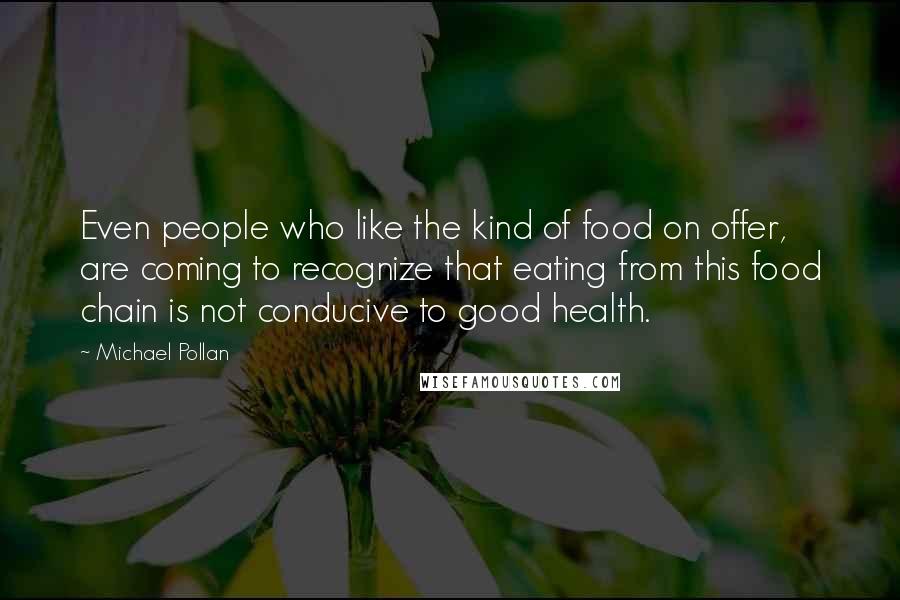 Michael Pollan Quotes: Even people who like the kind of food on offer, are coming to recognize that eating from this food chain is not conducive to good health.