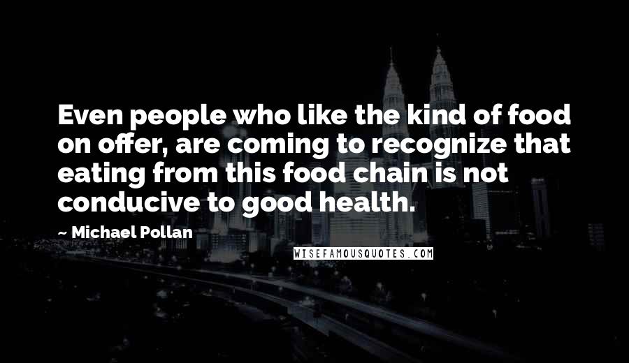 Michael Pollan Quotes: Even people who like the kind of food on offer, are coming to recognize that eating from this food chain is not conducive to good health.