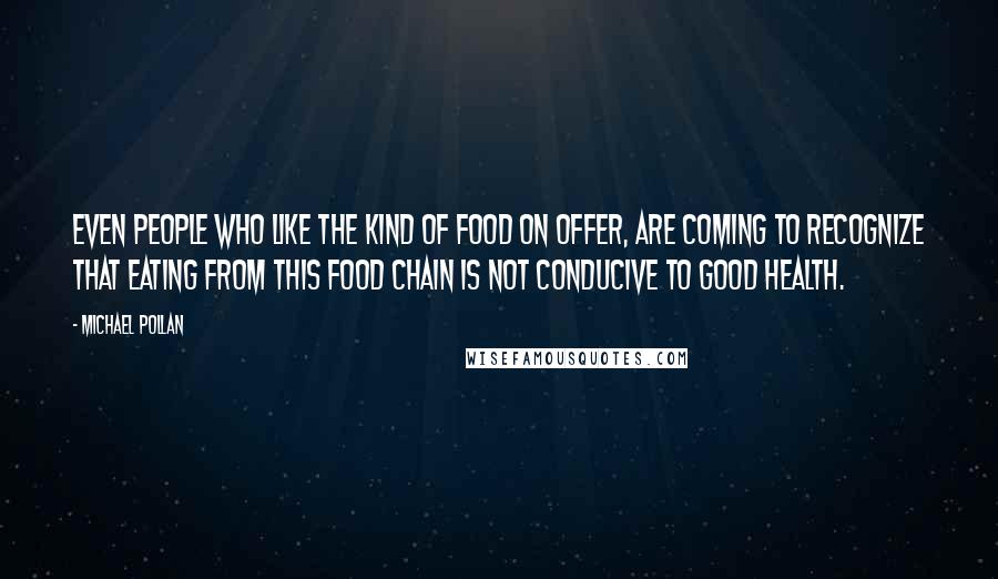 Michael Pollan Quotes: Even people who like the kind of food on offer, are coming to recognize that eating from this food chain is not conducive to good health.