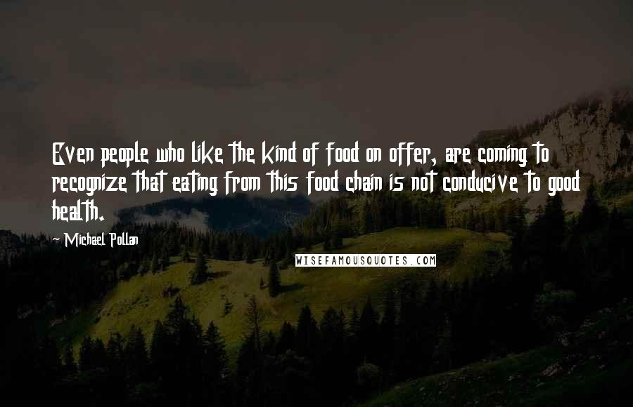 Michael Pollan Quotes: Even people who like the kind of food on offer, are coming to recognize that eating from this food chain is not conducive to good health.