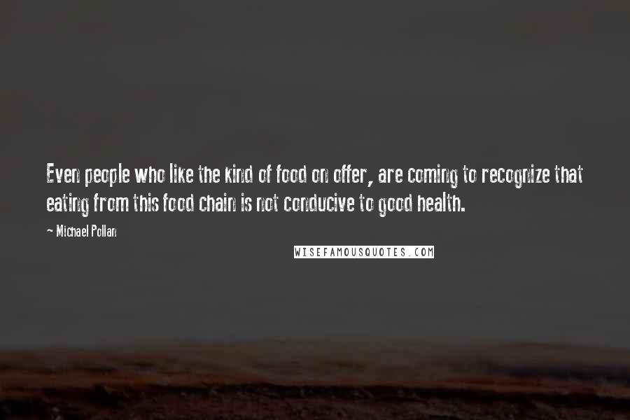 Michael Pollan Quotes: Even people who like the kind of food on offer, are coming to recognize that eating from this food chain is not conducive to good health.