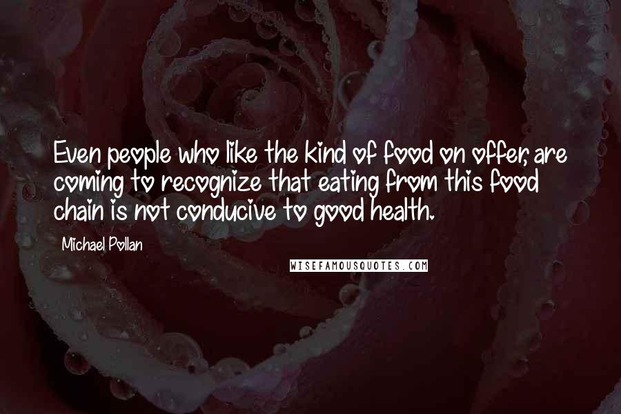 Michael Pollan Quotes: Even people who like the kind of food on offer, are coming to recognize that eating from this food chain is not conducive to good health.